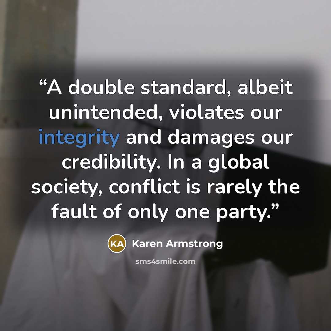 “A double standard, albeit unintended, violates our integrity and damages our credibility. In a global society, conflict is rarely the fault of only one party.” quote by Karen Armstrong