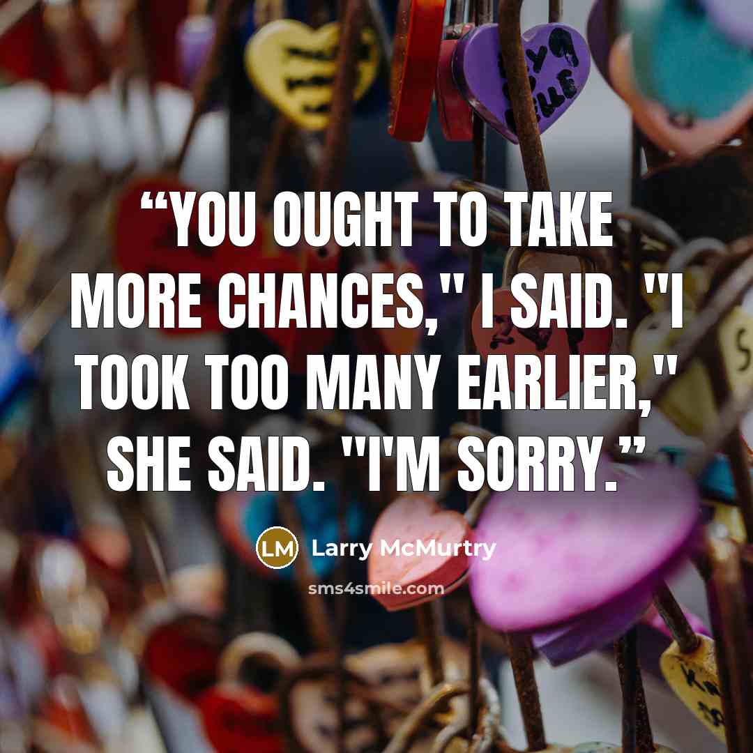 “You ought to take more chances," I said. "I took too many earlier," she said. "I'm sorry.” quote by Larry McMurtry