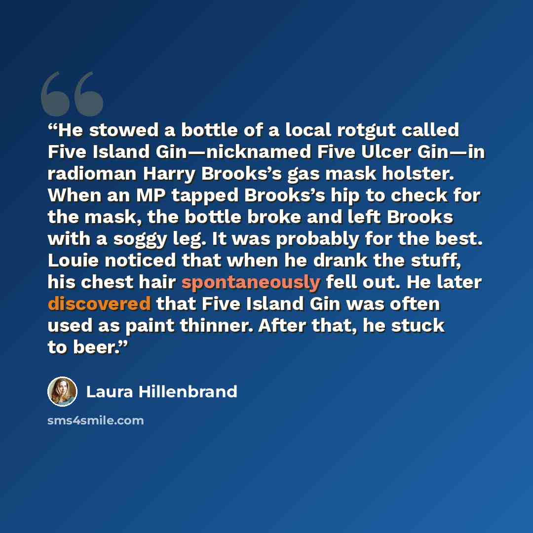 “He stowed a bottle of a local rotgut called Five Island Gin—nicknamed Five Ulcer Gin—in radioman Harry Brooks’s gas mask holster. When an MP tapped Brooks’s hip to check for the mask, the bottle broke and left Brooks with a soggy leg. It was probably for the best. Louie noticed that when he drank…” quote by Laura Hillenbrand