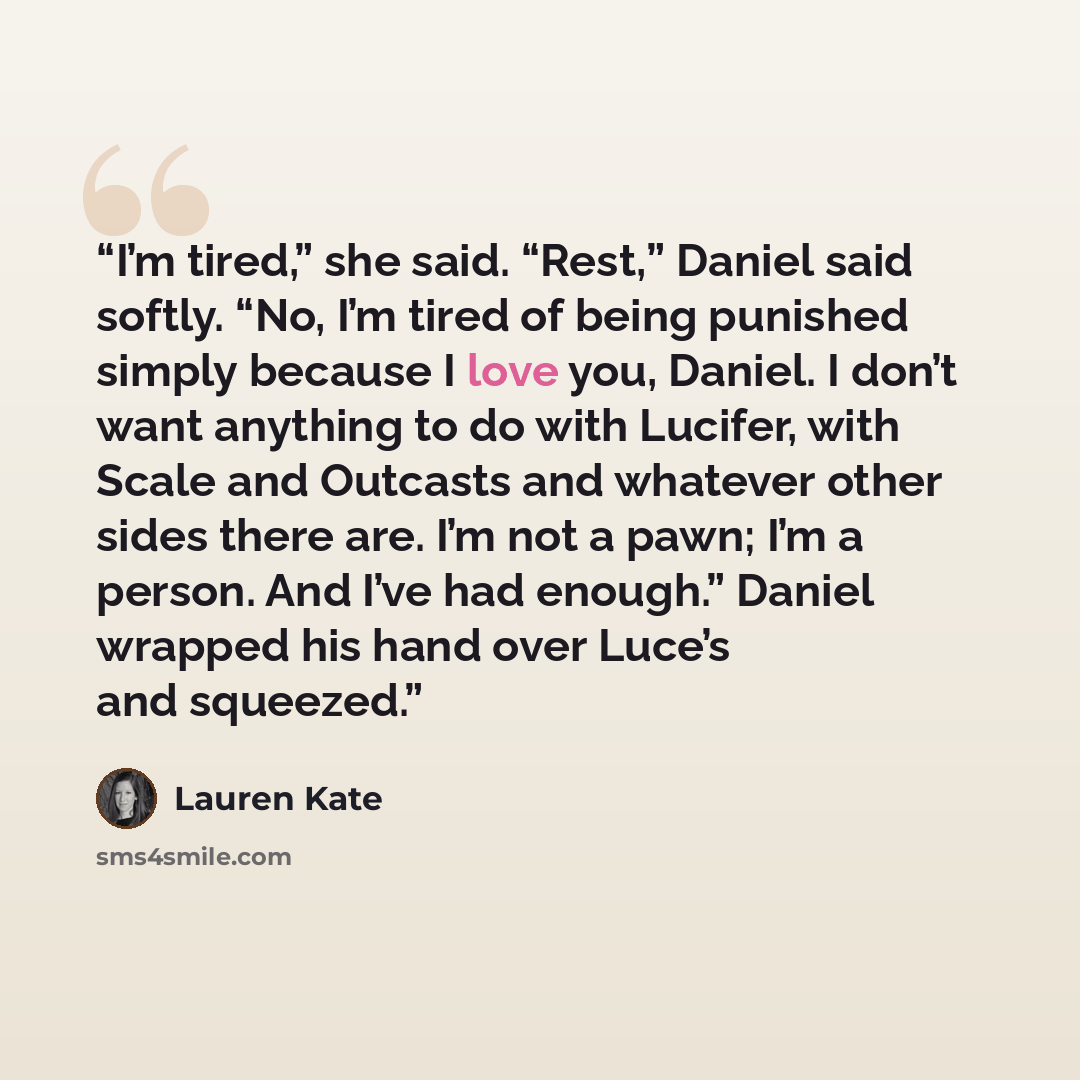 “I’m tired,” she said. “Rest,” Daniel said softly. “No, I’m tired of being punished simply because I love you, Daniel. I don’t want anything to do with Lucifer, with Scale and Outcasts and whatever other sides there are. I’m not a pawn; I’m a person. And I’ve had enough.” Daniel wrapped his hand…” quote by Lauren Kate