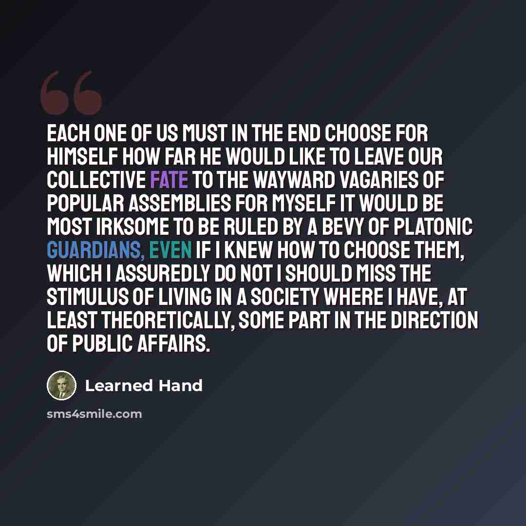 “Each one of us must in the end choose for himself how far he would like to leave our collective fate to the wayward vagaries of popular assemblies For myself it would be most irksome to be ruled by a bevy of Platonic Guardians, even if I knew how to choose them, which I assuredly do not I should…” quote by Learned Hand