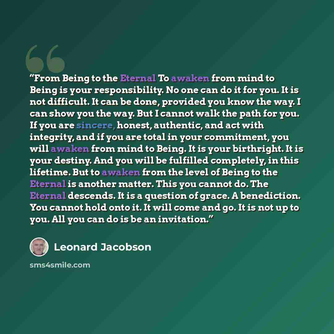 “From Being to the Eternal To awaken from mind to Being is your responsibility. No one can do it for you. It is not difficult. It can be done, provided you know the way. I can show you the way. But I cannot walk the path for you. If you are sincere, honest, authentic, and act with integrity, and if…” quote by Leonard Jacobson