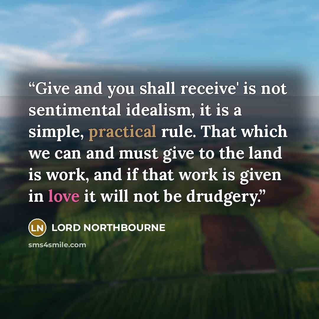“Give and you shall receive' is not sentimental idealism, it is a simple, practical rule. That which we can and must give to the land is work, and if that work is given in love it will not be drudgery.” quote by LORD NORTHBOURNE