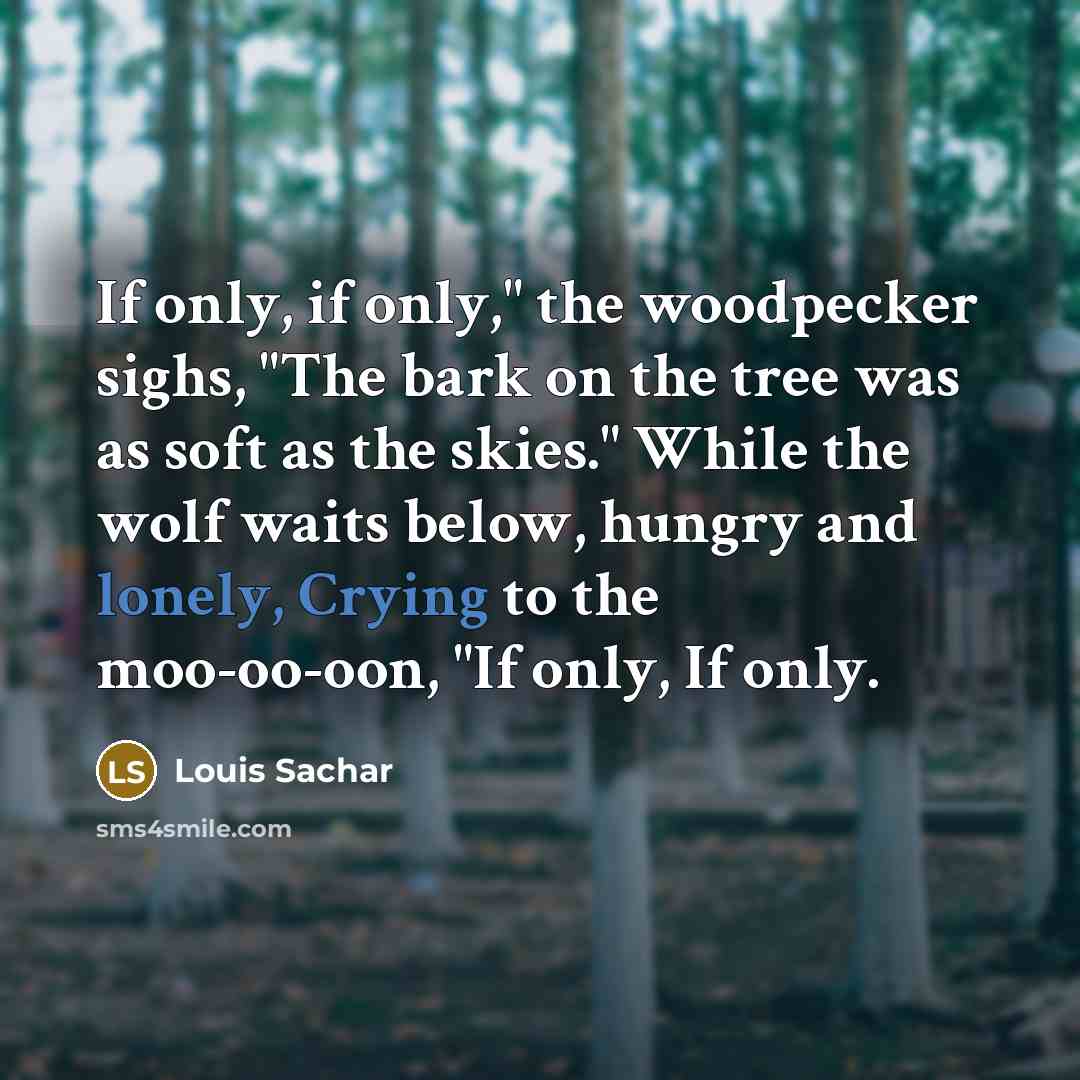 “If only, if only," the woodpecker sighs, "The bark on the tree was as soft as the skies." While the wolf waits below, hungry and lonely, Crying to the moo-oo-oon, "If only, If only.” quote by Louis Sachar