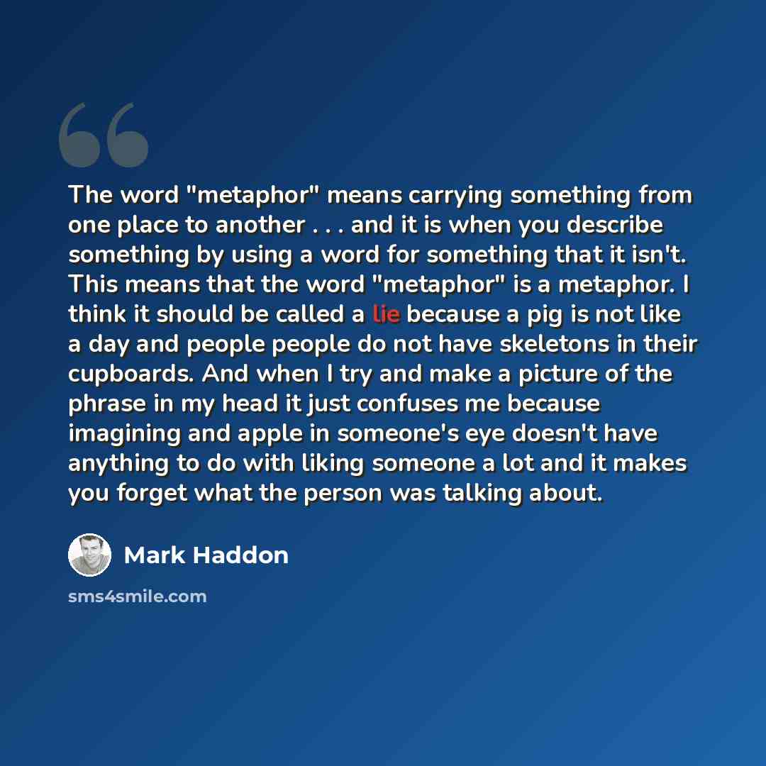 “The word "metaphor" means carrying something from one place to another . . . and it is when you describe something by using a word for something that it isn't. This means that the word "metaphor" is a metaphor. I think it should be called a lie because a pig is not like a day and people people do…” quote by Mark Haddon