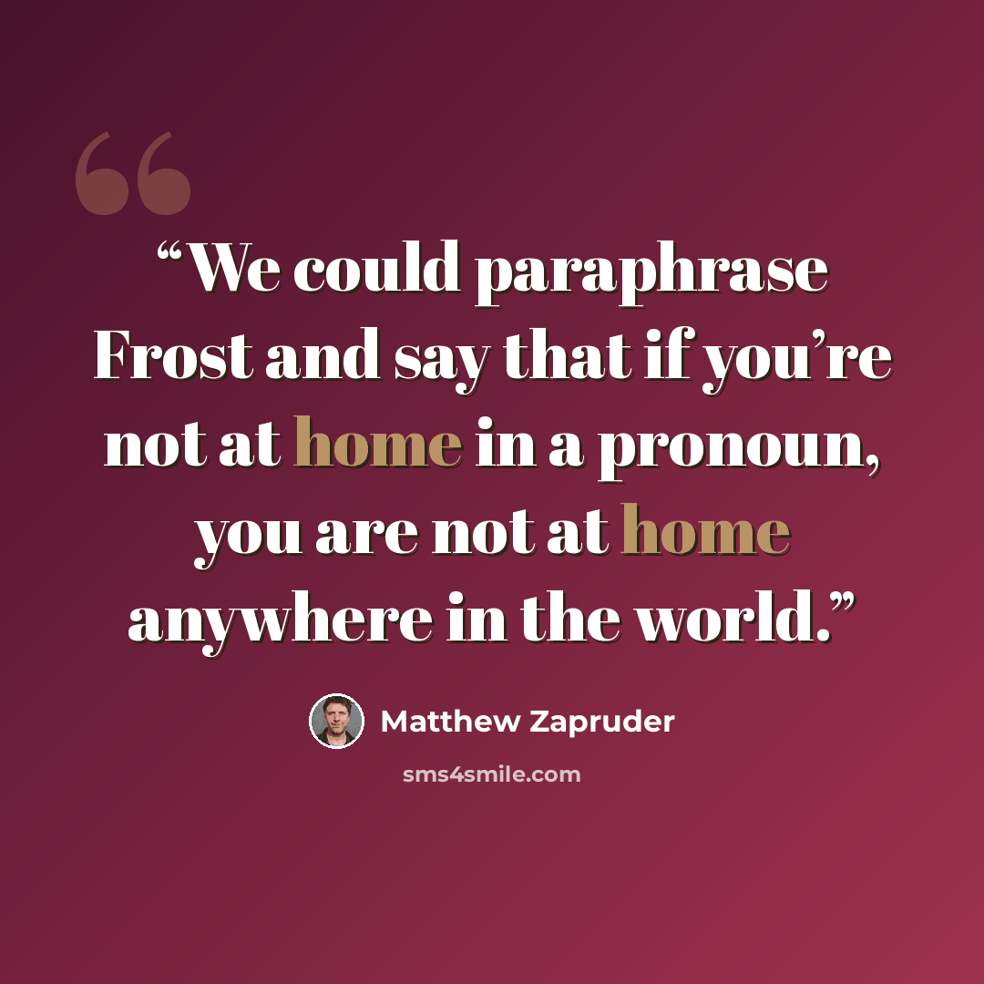 “We could paraphrase Frost and say that if you’re not at home in a pronoun, you are not at home anywhere in the world.” quote by Matthew Zapruder