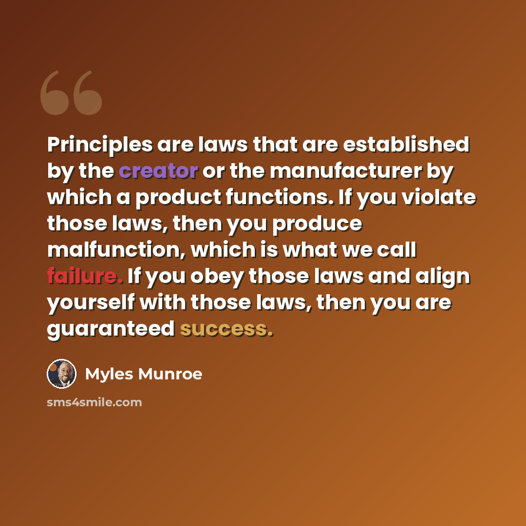 “Principles are laws that are established by the creator or the manufacturer by which a product functions. If you violate those laws, then you produce malfunction, which is what we call failure. If you obey those laws and align yourself with those laws, then you are guaranteed success.” quote by Myles Munroe