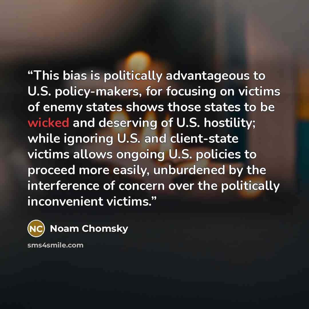 “This bias is politically advantageous to U.S. policy-makers, for focusing on victims of enemy states shows those states to be wicked and deserving of U.S. hostility; while ignoring U.S. and client-state victims allows ongoing U.S. policies to proceed more easily, unburdened by the interference of…” quote by Noam Chomsky