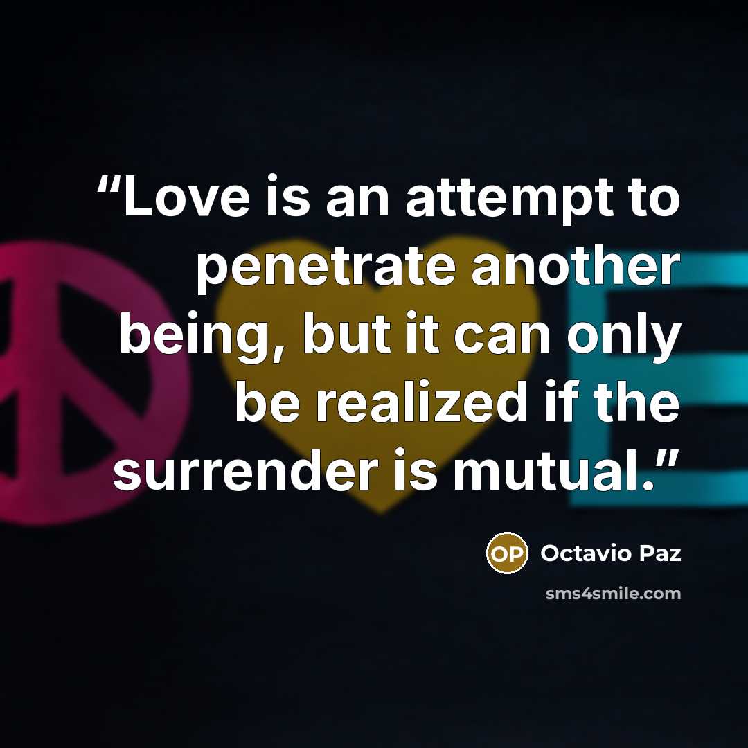 “Love is an attempt to penetrate another being, but it can only be realized if the surrender is mutual.” quote by Octavio Paz