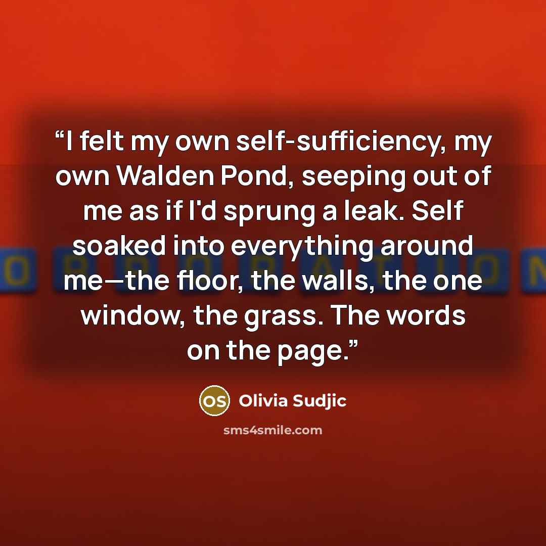 “I felt my own self-sufficiency, my own Walden Pond, seeping out of me as if I'd sprung a leak. Self soaked into everything around me—the floor, the walls, the one window, the grass. The words on the page.” quote by Olivia Sudjic