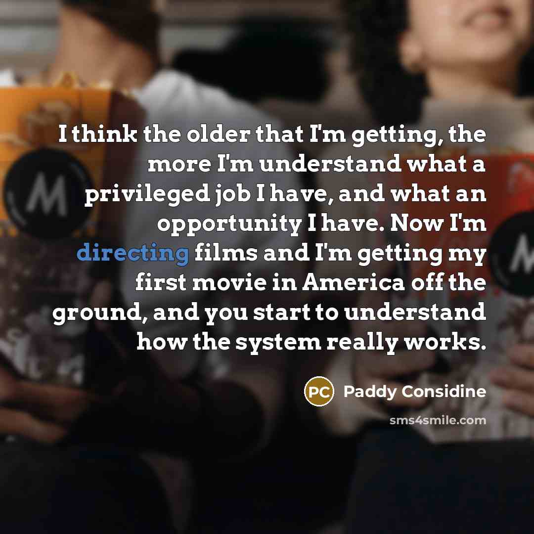 “I think the older that I'm getting, the more I'm understand what a privileged job I have, and what an opportunity I have. Now I'm directing films and I'm getting my first movie in America off the ground, and you start to understand how the system really works.” quote by Paddy Considine