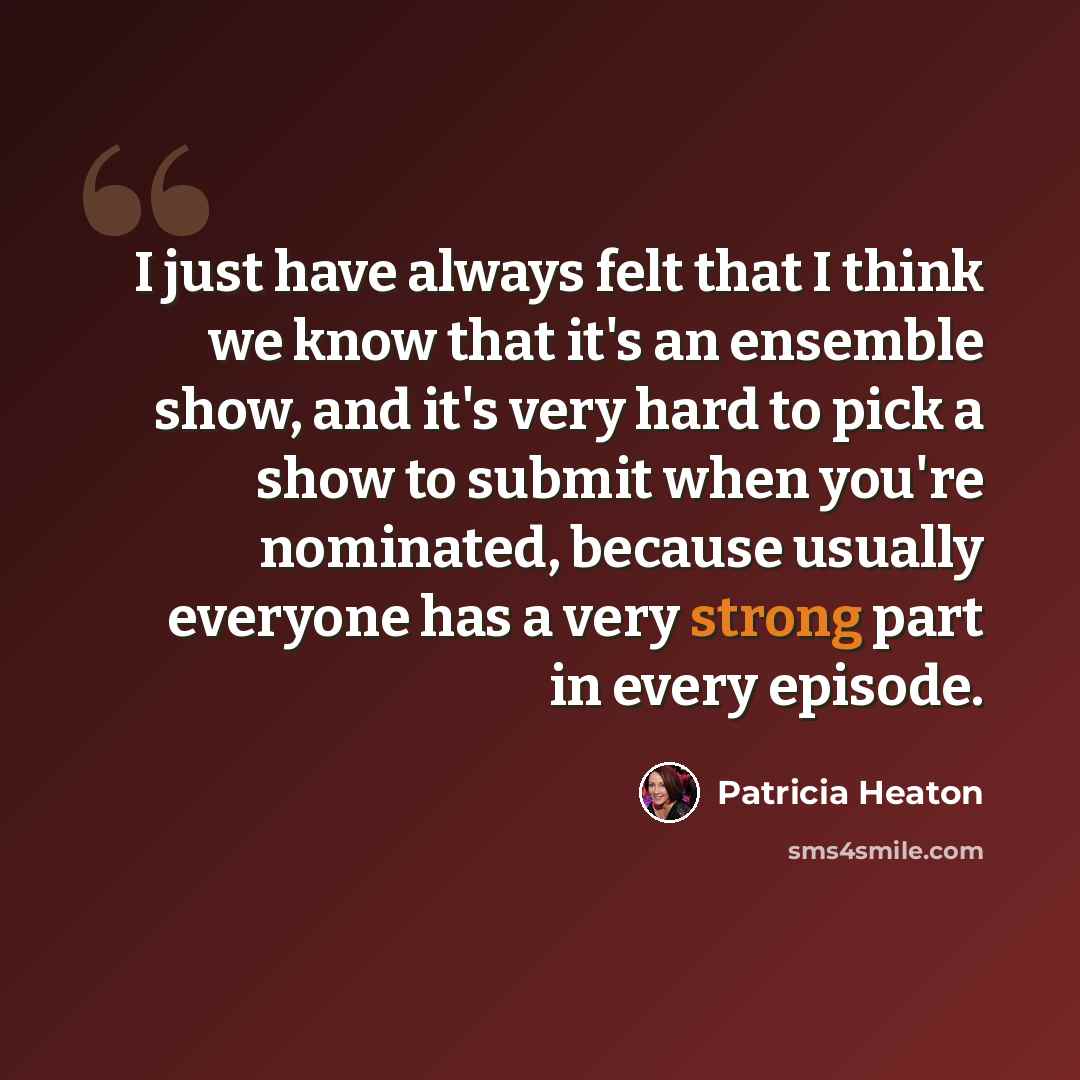 “I just have always felt that I think we know that it's an ensemble show, and it's very hard to pick a show to submit when you're nominated, because usually everyone has a very strong part in every episode.” quote by Patricia Heaton