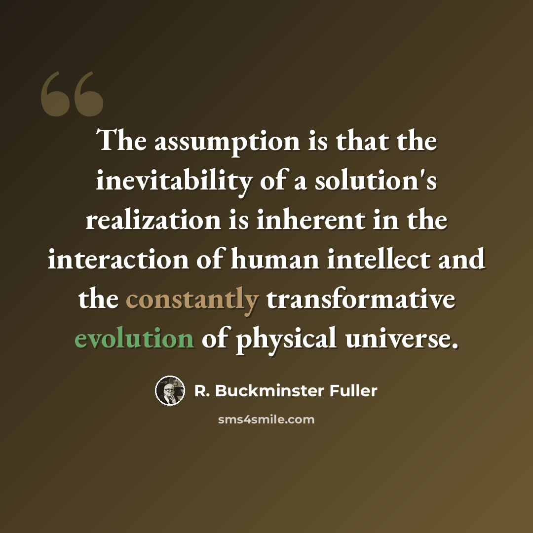 “The assumption is that the inevitability of a solution's realization is inherent in the interaction of human intellect and the constantly transformative evolution of physical universe.” quote by R. Buckminster Fuller