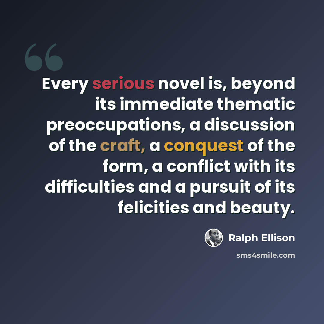 “Every serious novel is, beyond its immediate thematic preoccupations, a discussion of the craft, a conquest of the form, a conflict with its difficulties and a pursuit of its felicities and beauty.” quote by Ralph Ellison