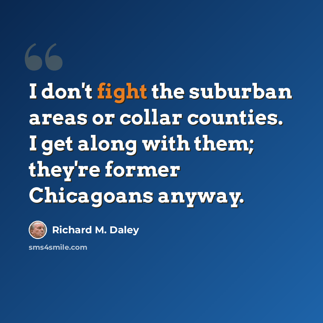 “I don't fight the suburban areas or collar counties. I get along with them; they're former Chicagoans anyway.” quote by Richard M. Daley