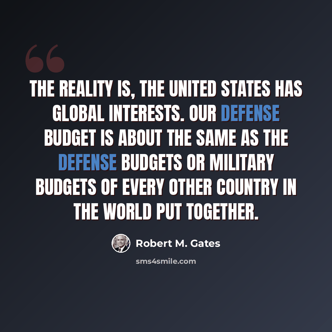 “The reality is, the United States has global interests. Our defense budget is about the same as the defense budgets or military budgets of every other country in the world put together.” quote by Robert M. Gates