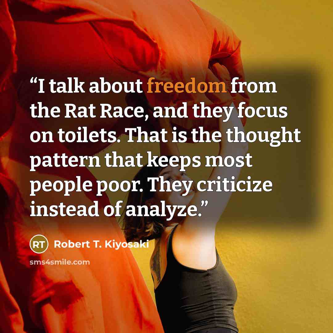 “I talk about freedom from the Rat Race, and they focus on toilets. That is the thought pattern that keeps most people poor. They criticize instead of analyze.” quote by Robert T. Kiyosaki