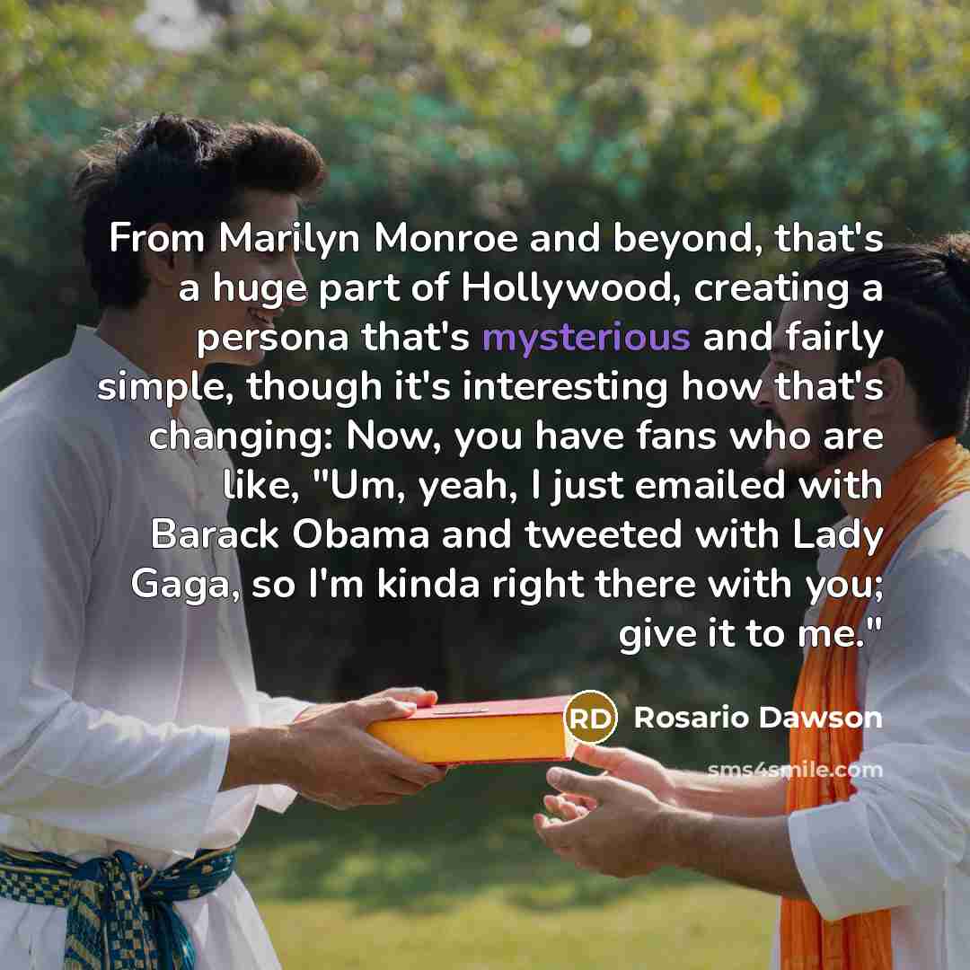 “From Marilyn Monroe and beyond, that's a huge part of Hollywood, creating a persona that's mysterious and fairly simple, though it's interesting how that's changing: Now, you have fans who are like, "Um, yeah, I just emailed with Barack Obama and tweeted with Lady Gaga, so I'm kinda right there…” quote by Rosario Dawson