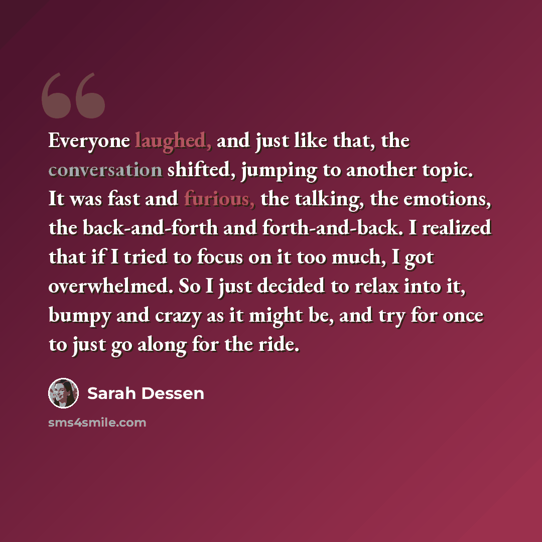 “Everyone laughed, and just like that, the conversation shifted, jumping to another topic. It was fast and furious, the talking, the emotions, the back-and-forth and forth-and-back. I realized that if I tried to focus on it too much, I got overwhelmed. So I just decided to relax into it, bumpy and…” quote by Sarah Dessen