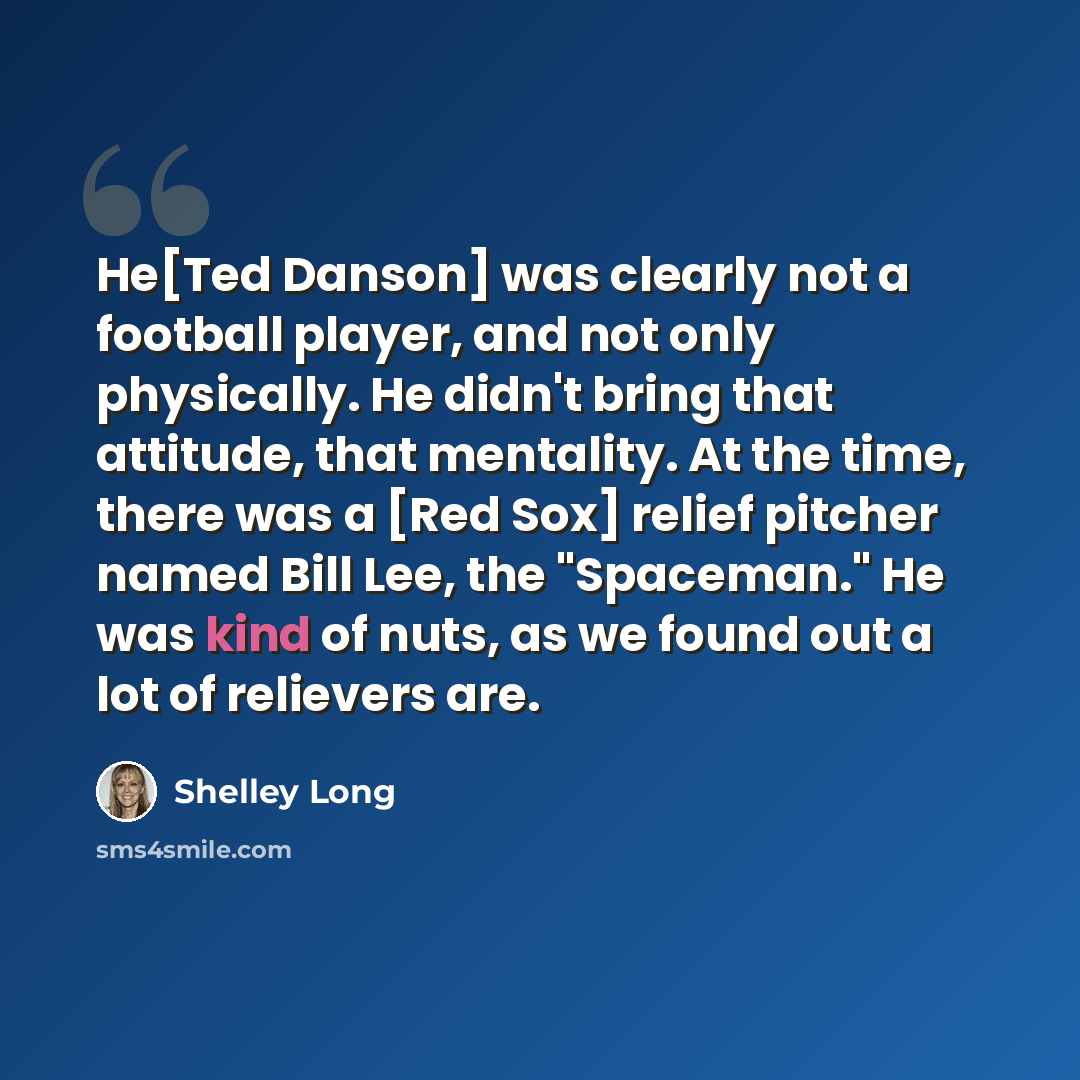 “He[Ted Danson] was clearly not a football player, and not only physically. He didn't bring that attitude, that mentality. At the time, there was a [Red Sox] relief pitcher named Bill Lee, the "Spaceman." He was kind of nuts, as we found out a lot of relievers are.” quote by Shelley Long