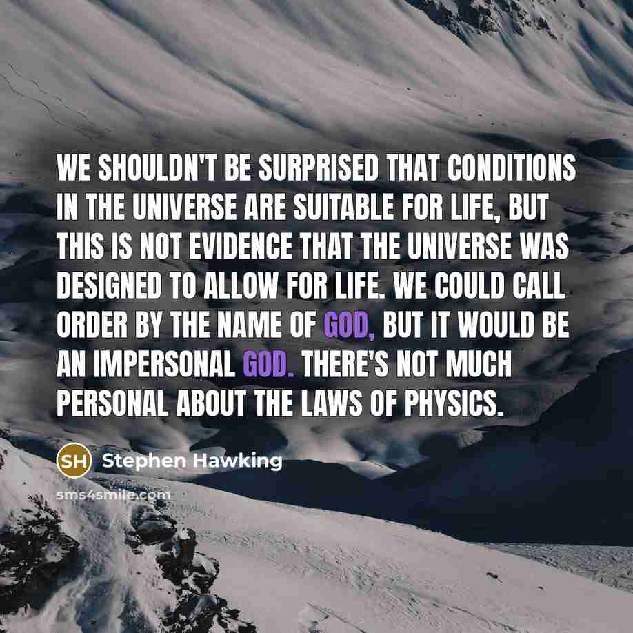 “We shouldn't be surprised that conditions in the universe are suitable for life, but this is not evidence that the universe was designed to allow for life. We could call order by the name of God, but it would be an impersonal God. There's not much personal about the laws of physics.” quote by Stephen Hawking