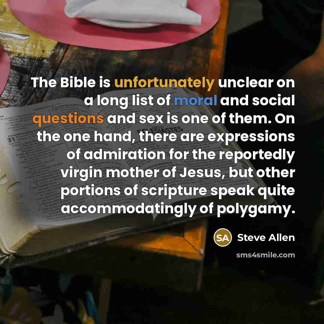 “The Bible is unfortunately unclear on a long list of moral and social questions and sex is one of them. On the one hand, there are expressions of admiration for the reportedly virgin mother of Jesus, but other portions of scripture speak quite accommodatingly of polygamy.” quote by Steve Allen