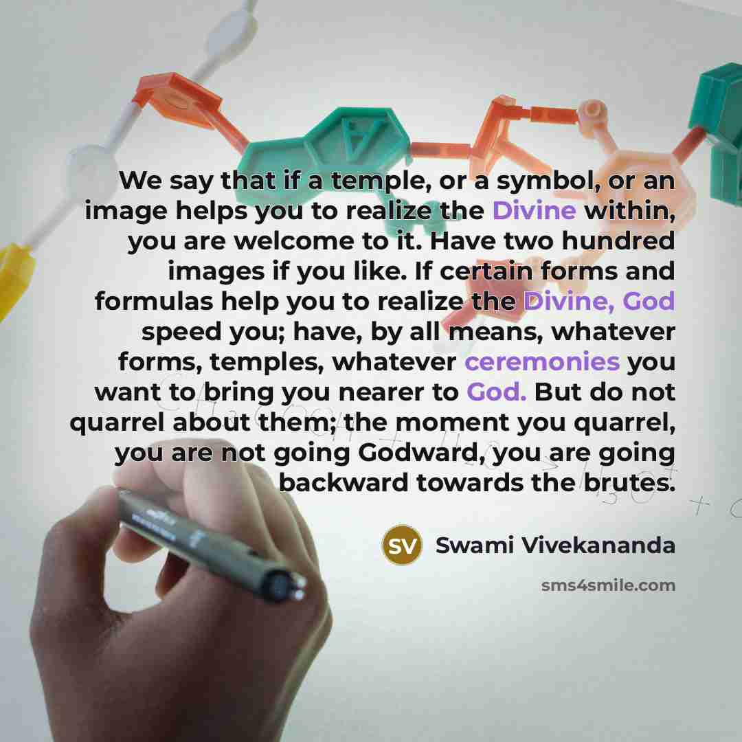 “We say that if a temple, or a symbol, or an image helps you to realize the Divine within, you are welcome to it. Have two hundred images if you like. If certain forms and formulas help you to realize the Divine, God speed you; have, by all means, whatever forms, temples, whatever ceremonies you…” quote by Swami Vivekananda