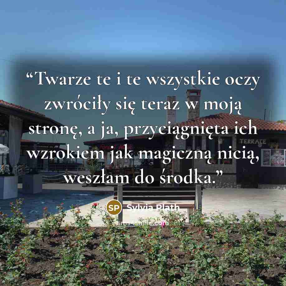 “Twarze te i te wszystkie oczy zwróciły się teraz w moją stronę, a ja, przyciągnięta ich wzrokiem jak magiczną nicią, weszłam do środka.” quote by Sylvia Plath