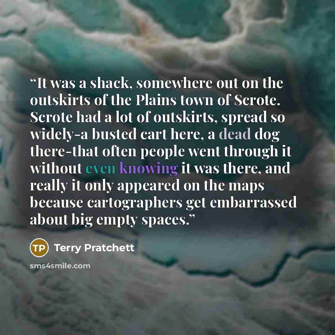 “It was a shack, somewhere out on the outskirts of the Plains town of Scrote. Scrote had a lot of outskirts, spread so widely-a busted cart here, a dead dog there-that often people went through it without even knowing it was there, and really it only appeared on the maps because cartographers get…” quote by Terry Pratchett