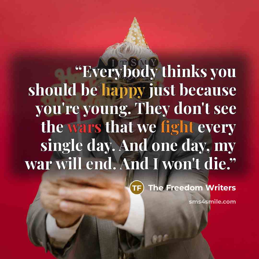 “Everybody thinks you should be happy just because you're young. They don't see the wars that we fight every single day. And one day, my war will end. And I won't die.” quote by The Freedom Writers