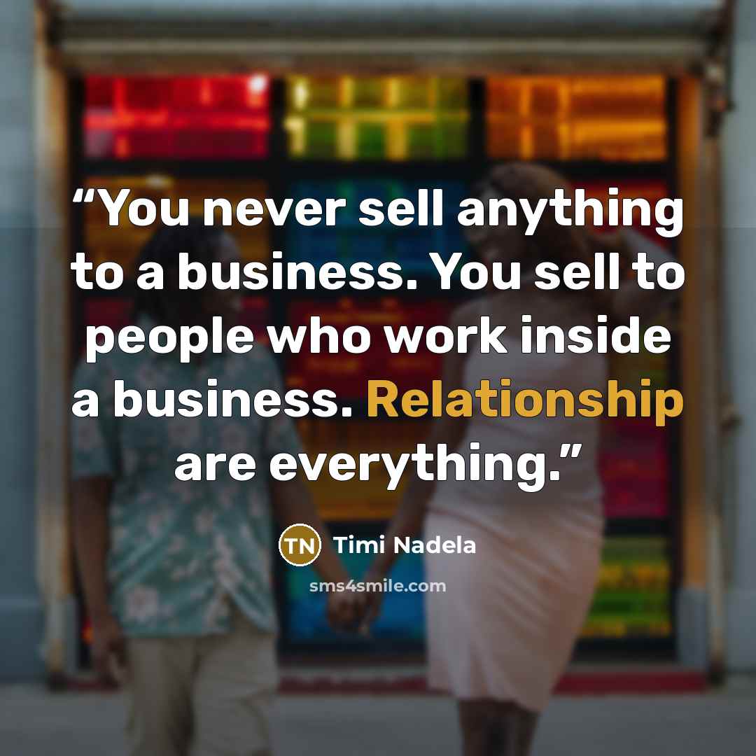 “You never sell anything to a business. You sell to people who work inside a business. Relationship are everything.” quote by Timi Nadela