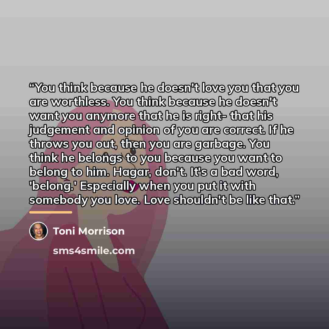 “You think because he doesn't love you that you are worthless. You think because he doesn't want you anymore that he is right- that his judgement and opinion of you are correct. If he throws you out, then you are garbage. You think he belongs to you because you want to belong to him. Hagar, don't…” quote by Toni Morrison