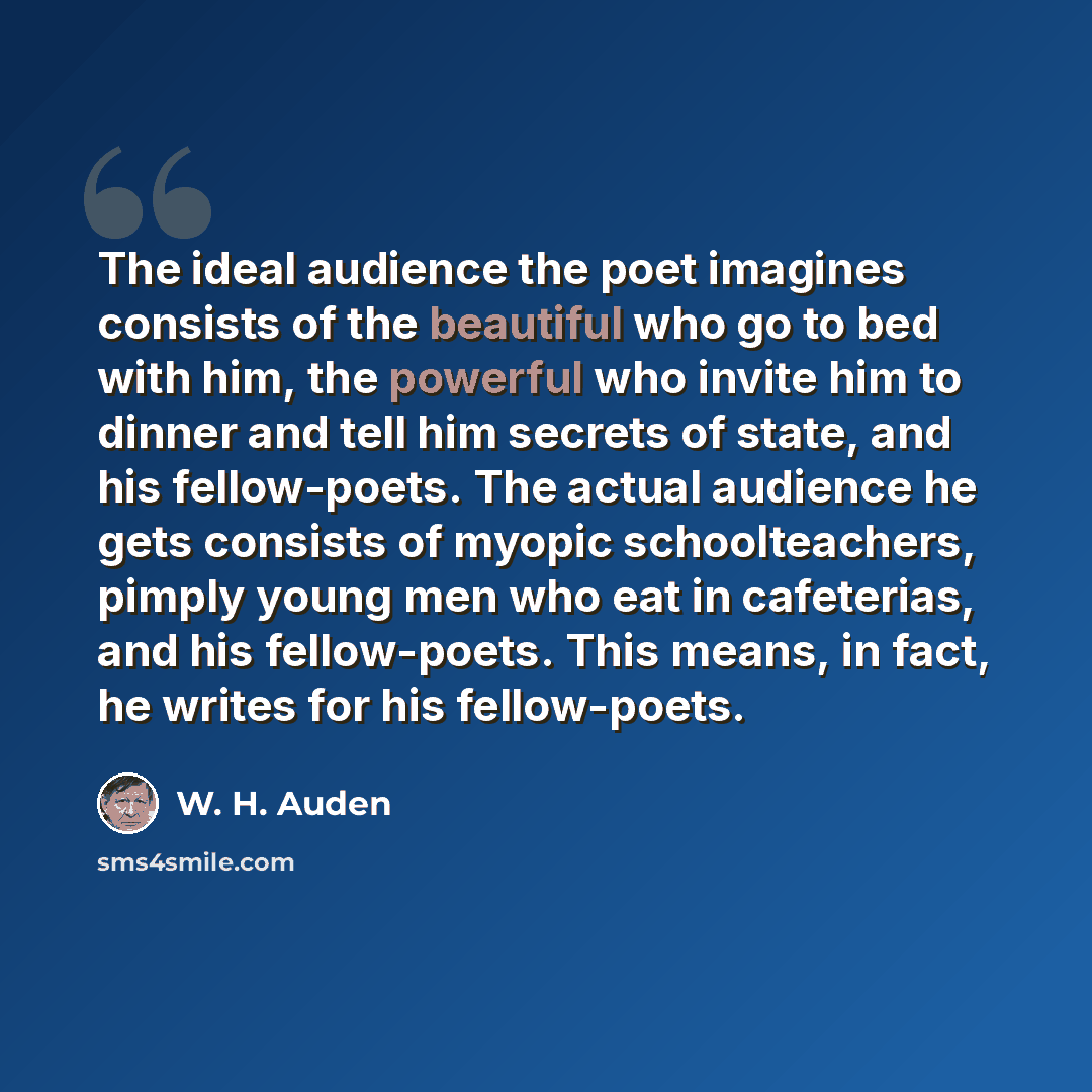 “The ideal audience the poet imagines consists of the beautiful who go to bed with him, the powerful who invite him to dinner and tell him secrets of state, and his fellow-poets. The actual audience he gets consists of myopic schoolteachers, pimply young men who eat in cafeterias, and his…” quote by W. H. Auden