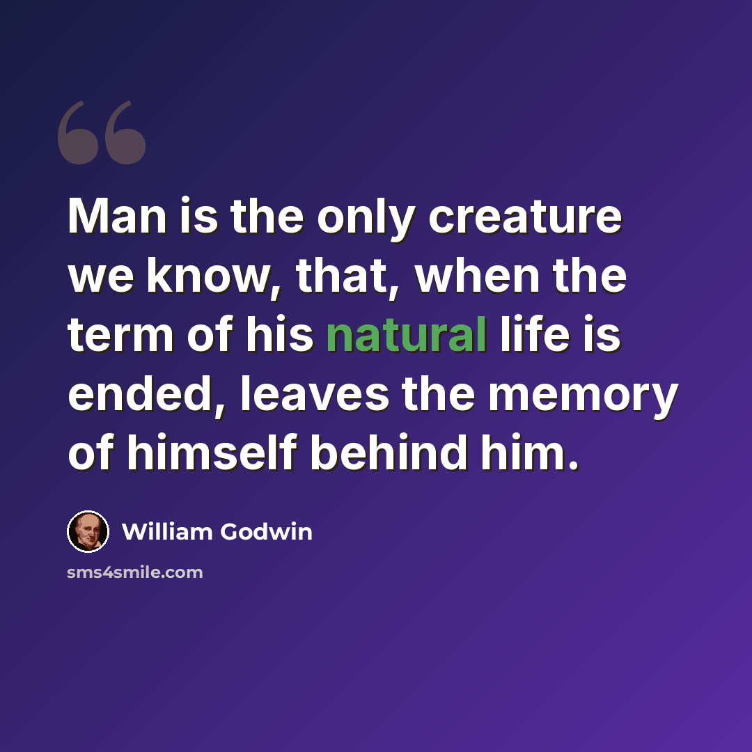 “Man is the only creature we know, that, when the term of his natural life is ended, leaves the memory of himself behind him.” quote by William Godwin