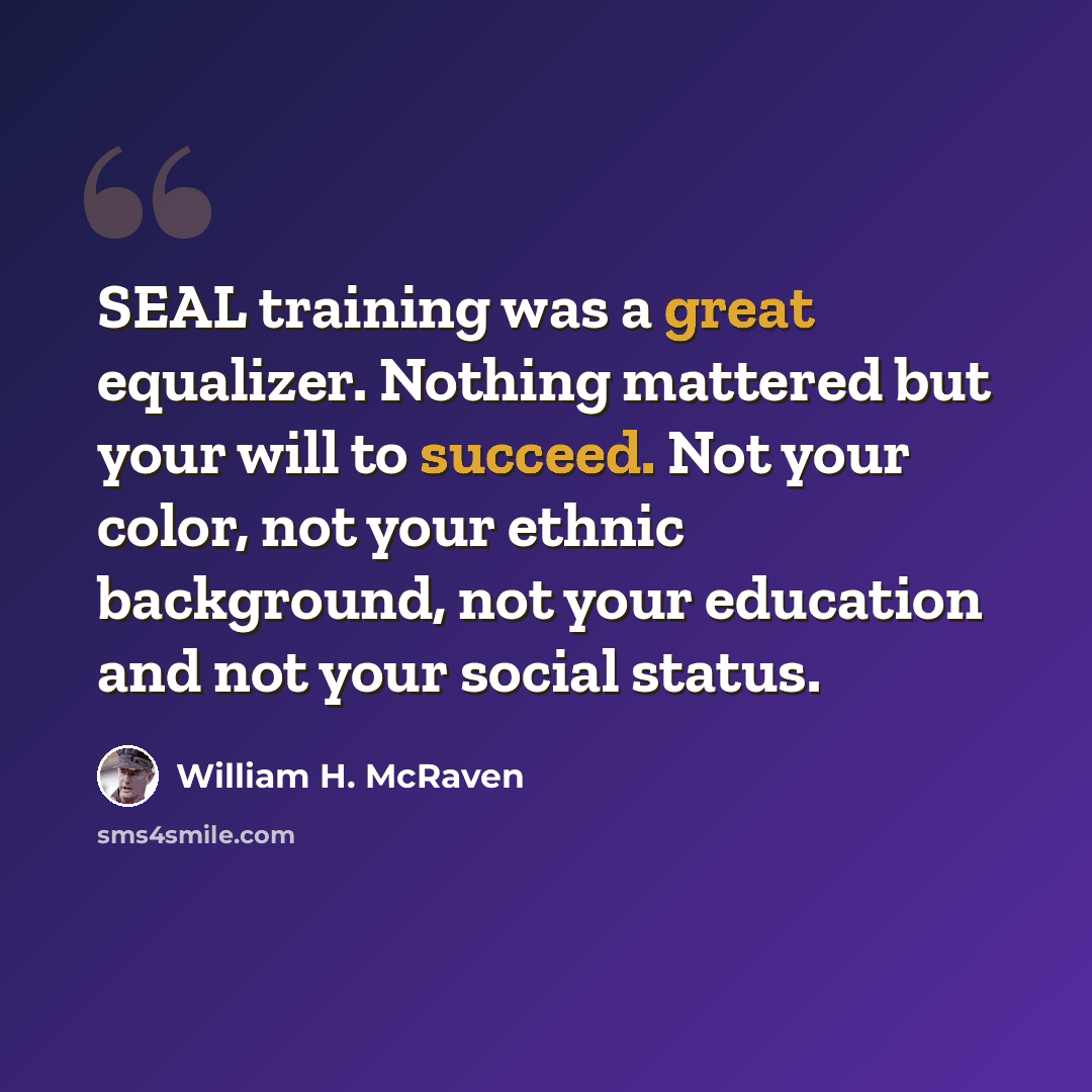 “SEAL training was a great equalizer. Nothing mattered but your will to succeed. Not your color, not your ethnic background, not your education and not your social status.” quote by William H. McRaven