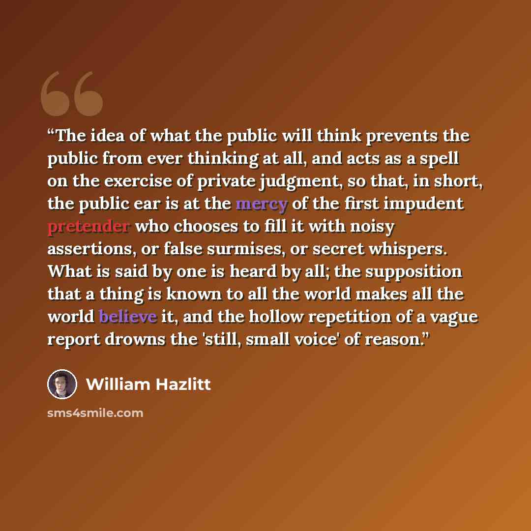 “The idea of what the public will think prevents the public from ever thinking at all, and acts as a spell on the exercise of private judgment, so that, in short, the public ear is at the mercy of the first impudent pretender who chooses to fill it with noisy assertions, or false surmises, or…” quote by William Hazlitt