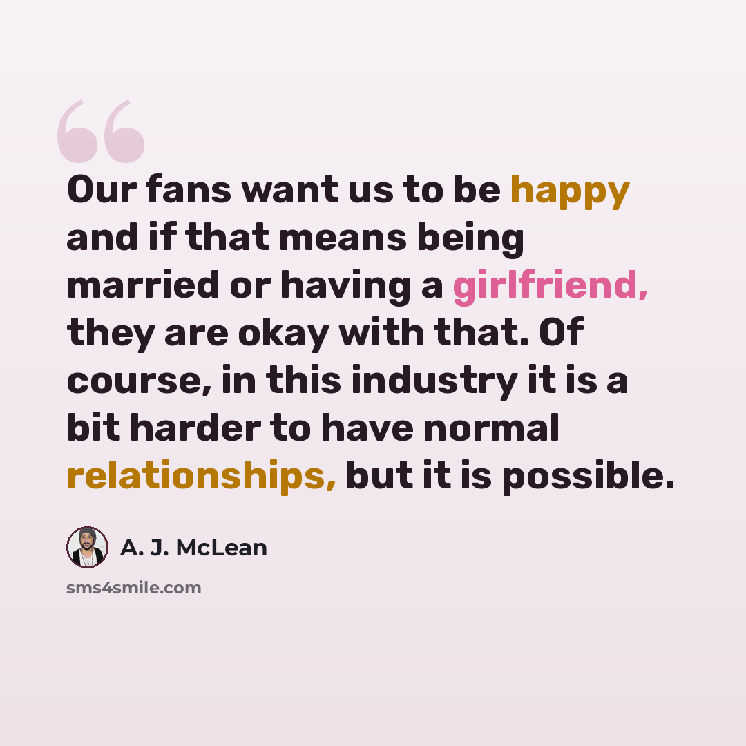 “Our fans want us to be happy and if that means being married or having a girlfriend, they are okay with that. Of course, in this industry it is a bit harder to have normal relationships, but it is possible.” quote by A. J. McLean