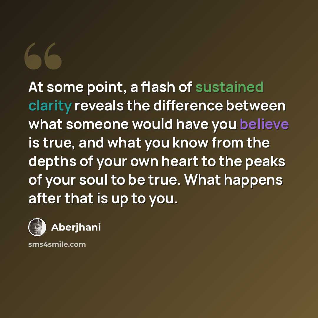 “At some point, a flash of sustained clarity reveals the difference between what someone would have you believe is true, and what you know from the depths of your own heart to the peaks of your soul to be true. What happens after that is up to you.” quote by Aberjhani
