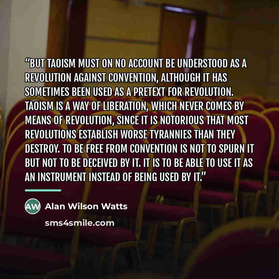 “But Taoism must on no account be understood as a revolution against convention, although it has sometimes been used as a pretext for revolution. Taoism is a way of liberation, which never comes by means of revolution, since it is notorious that most revolutions establish worse tyrannies than they…” quote by Alan Wilson Watts