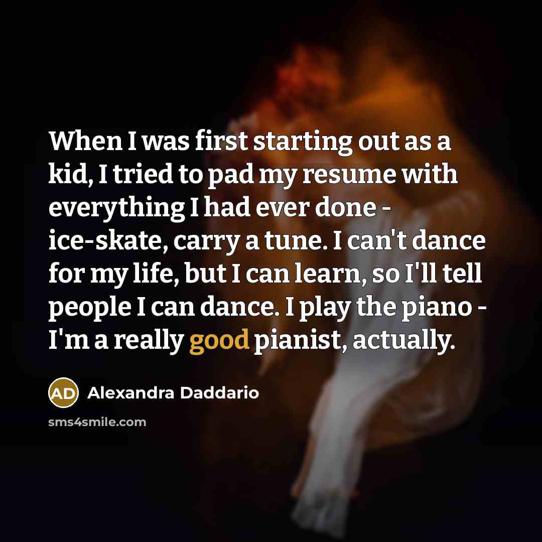 “When I was first starting out as a kid, I tried to pad my resume with everything I had ever done - ice-skate, carry a tune. I can't dance for my life, but I can learn, so I'll tell people I can dance. I play the piano - I'm a really good pianist, actually.” quote by Alexandra Daddario