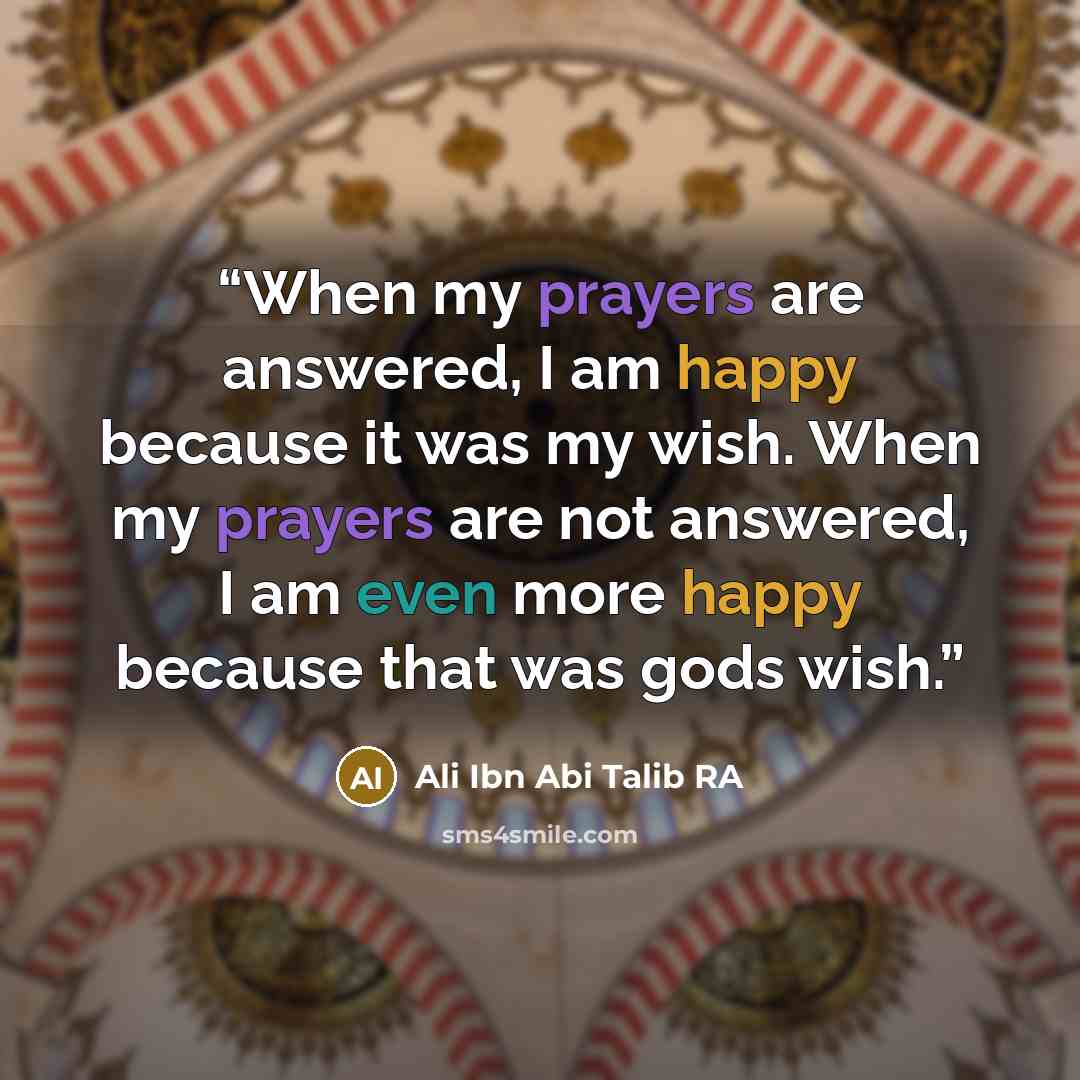 “When my prayers are answered, I am happy because it was my wish. When my prayers are not answered, I am even more happy because that was gods wish.” quote by Ali Ibn Abi Talib RA