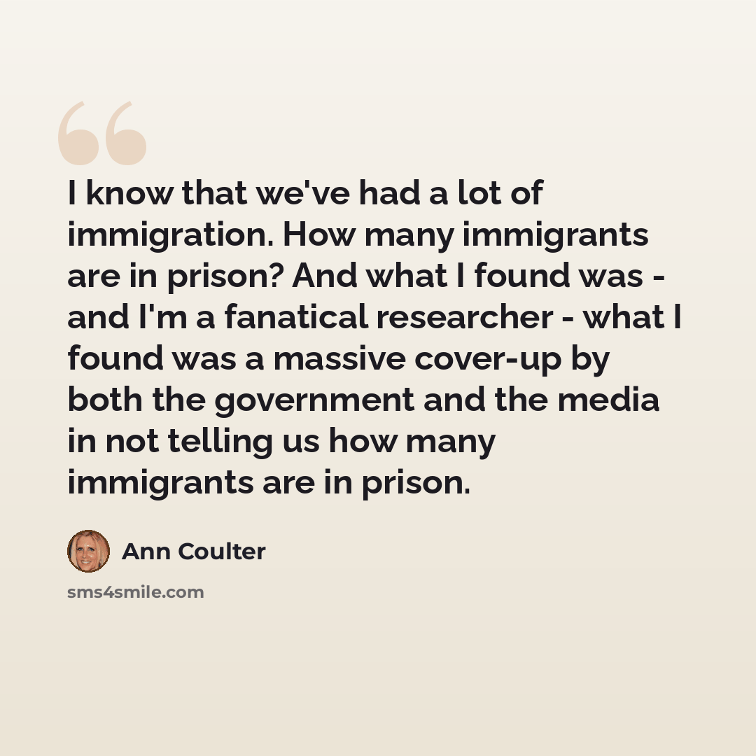 “I know that we've had a lot of immigration. How many immigrants are in prison? And what I found was - and I'm a fanatical researcher - what I found was a massive cover-up by both the government and the media in not telling us how many immigrants are in prison.” quote by Ann Coulter