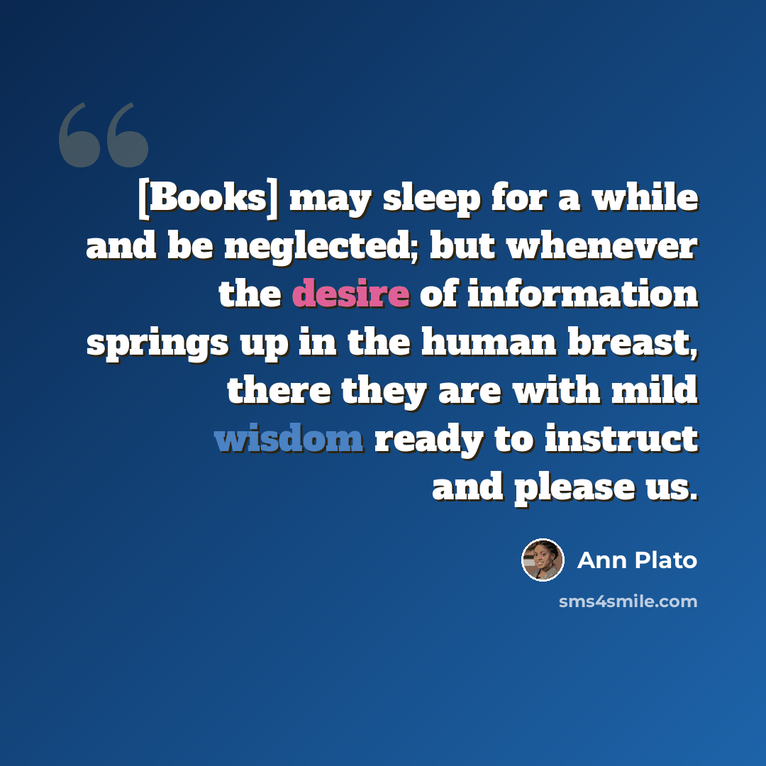 “[Books] may sleep for a while and be neglected; but whenever the desire of information springs up in the human breast, there they are with mild wisdom ready to instruct and please us.” quote by Ann Plato