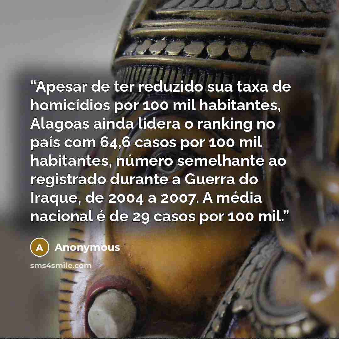 “Apesar de ter reduzido sua taxa de homicídios por 100 mil habitantes, Alagoas ainda lidera o ranking no país com 64,6 casos por 100 mil habitantes, número semelhante ao registrado durante a Guerra do Iraque, de 2004 a 2007. A média nacional é de 29 casos por 100 mil.” quote by Anonymous
