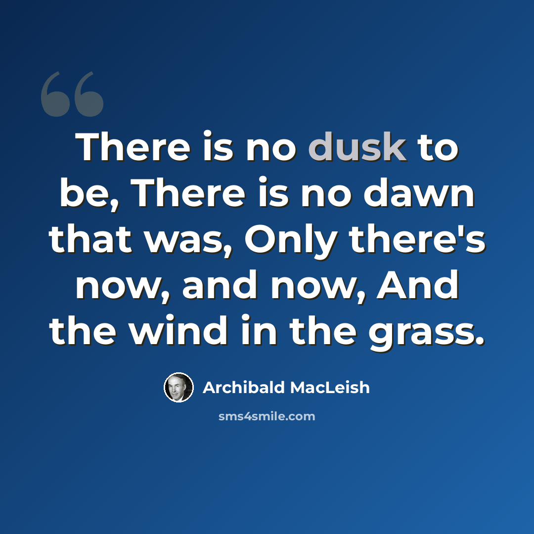 “There is no dusk to be, There is no dawn that was, Only there's now, and now, And the wind in the grass.” quote by Archibald MacLeish
