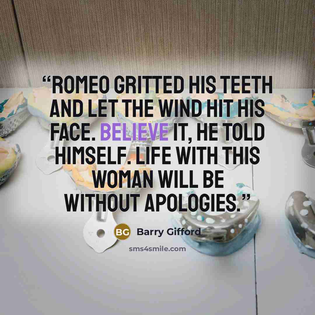“Romeo gritted his teeth and let the wind hit his face. Believe it, he told himself. Life with this woman will be without apologies.” quote by Barry Gifford