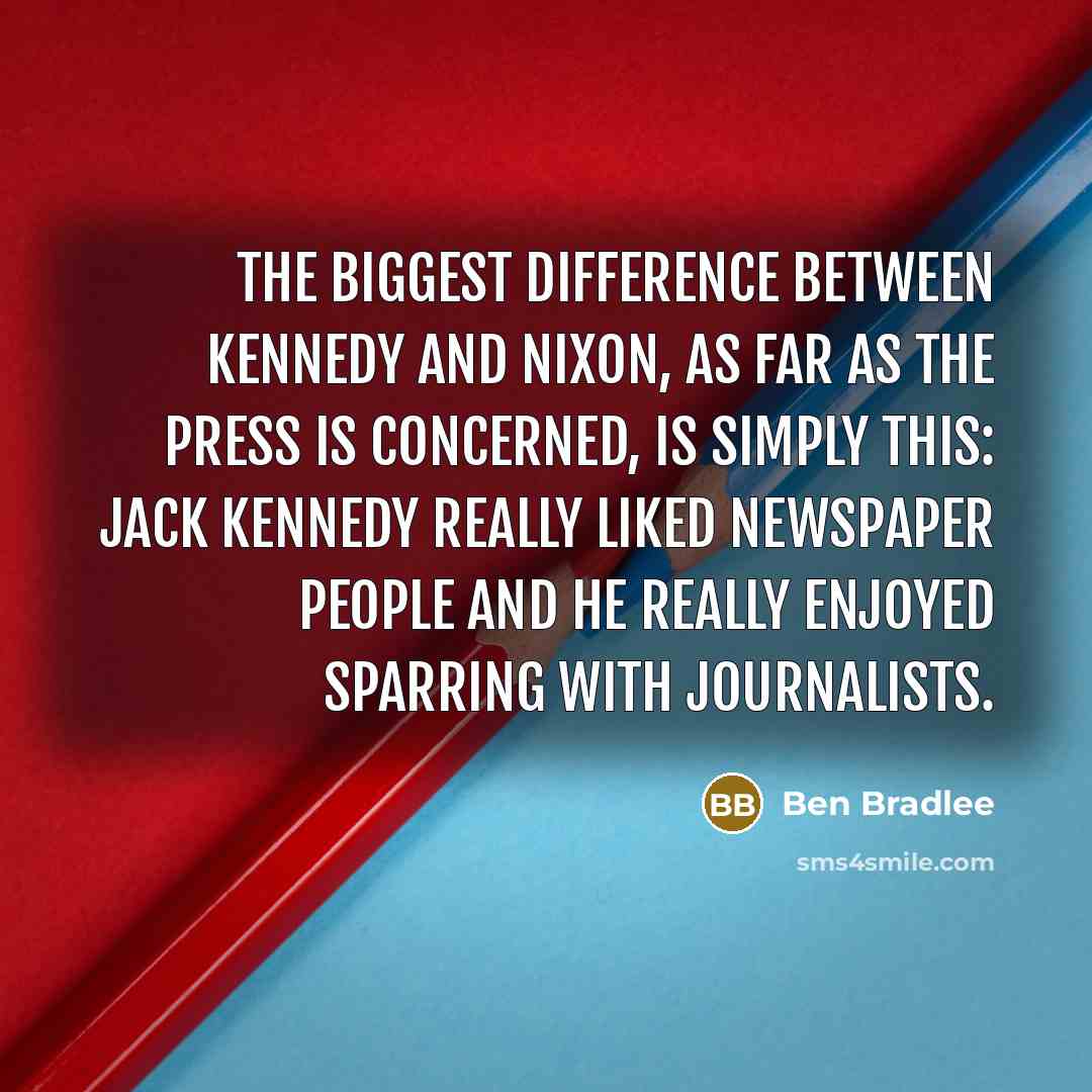 “The biggest difference between Kennedy and Nixon, as far as the press is concerned, is simply this: Jack Kennedy really liked newspaper people and he really enjoyed sparring with journalists.” quote by Ben Bradlee