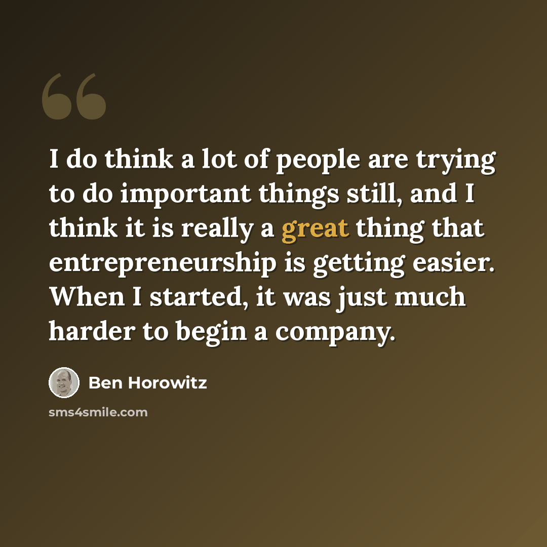 “I do think a lot of people are trying to do important things still, and I think it is really a great thing that entrepreneurship is getting easier. When I started, it was just much harder to begin a company.” quote by Ben Horowitz