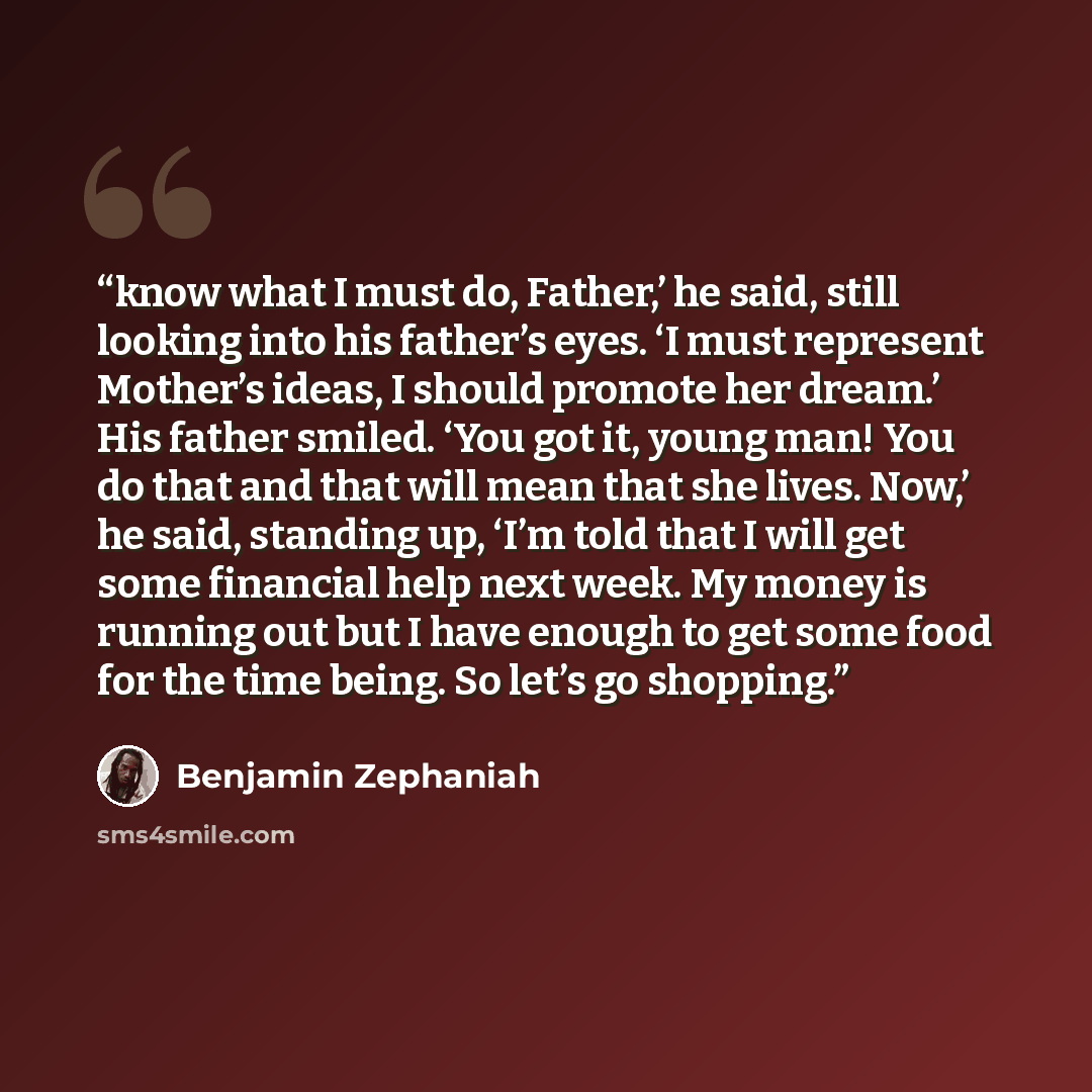 “know what I must do, Father,’ he said, still looking into his father’s eyes. ‘I must represent Mother’s ideas, I should promote her dream.’ His father smiled. ‘You got it, young man! You do that and that will mean that she lives. Now,’ he said, standing up, ‘I’m told that I will get some financial…” quote by Benjamin Zephaniah