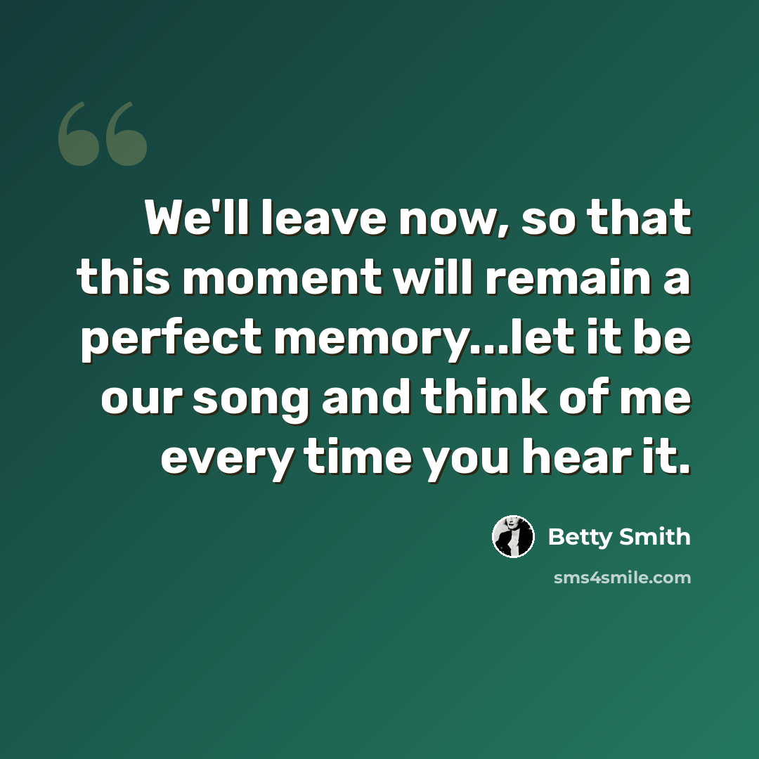 “We'll leave now, so that this moment will remain a perfect memory...let it be our song and think of me every time you hear it.” quote by Betty Smith